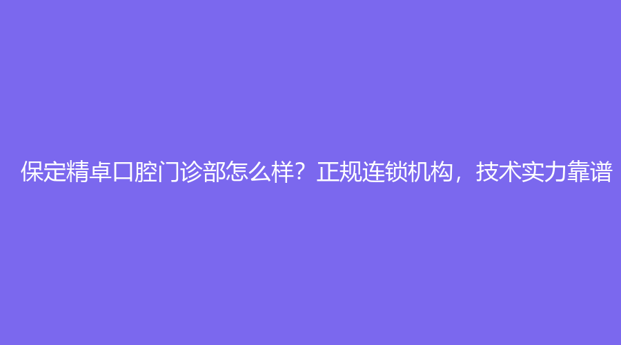 保定精卓口腔门诊部怎么样,正规连锁机构，技术实力靠谱,