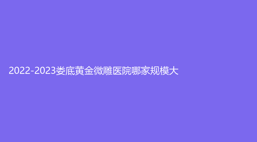 2022-2023娄底黄金微雕医院哪家规模大？