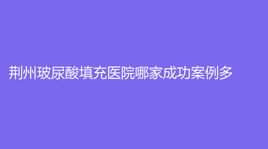 荆州玻尿酸填充医院哪家成功案例多？