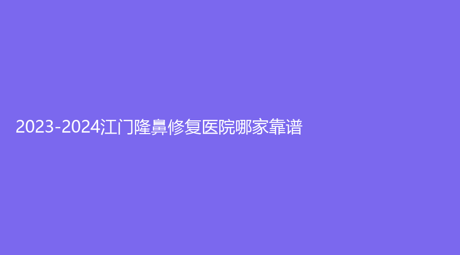 2023-2024江门隆鼻修复医院哪家靠谱？