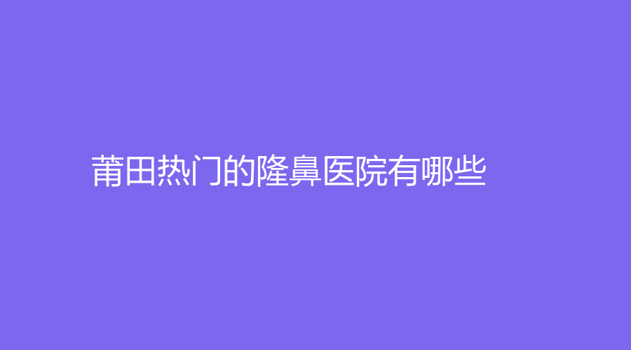 莆田热门的隆鼻医院有哪些？