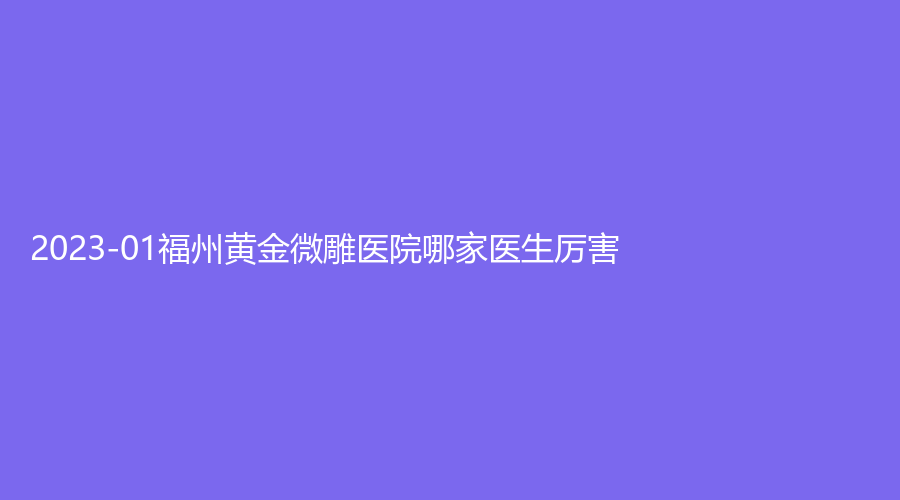 2023-01福州黄金微雕医院哪家医生厉害？