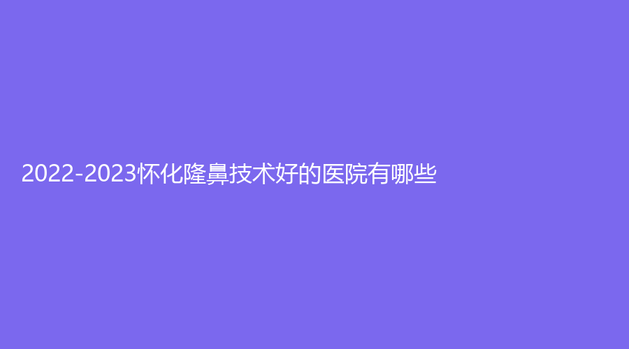 2022-2023怀化隆鼻技术好的医院有哪些？