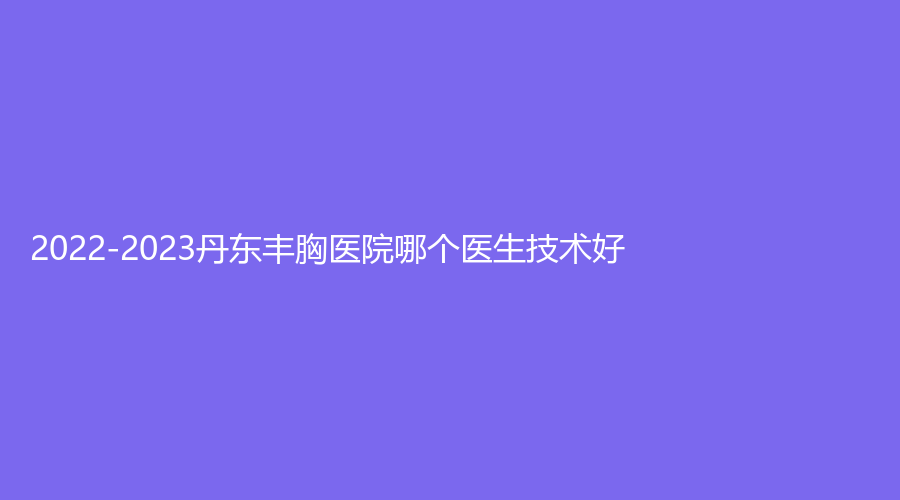 2022-2023丹东丰胸医院哪个医生技术好？