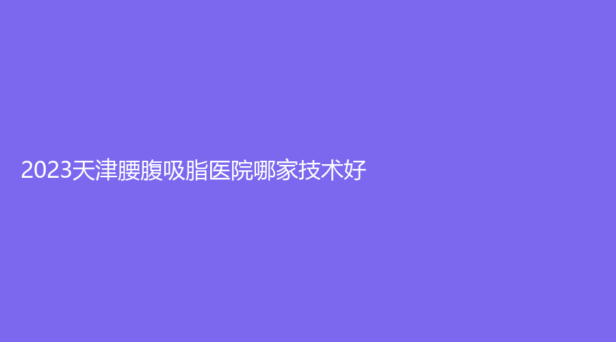 2023天津腰腹吸脂医院哪家技术好？