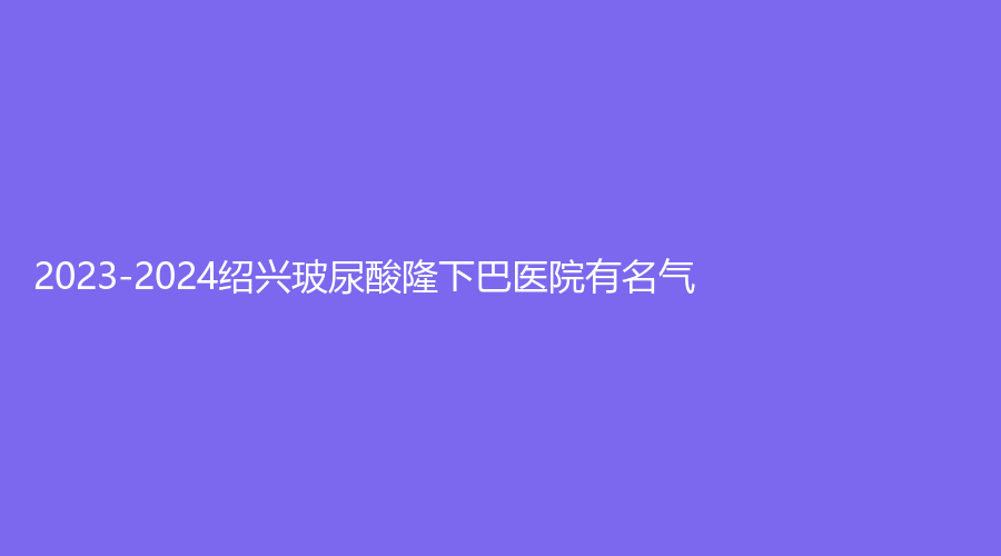 2023-2024绍兴玻尿酸隆下巴医院有名气？