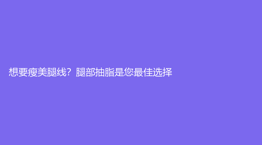 想要瘦美腿线？腿部抽脂是您佳选择！