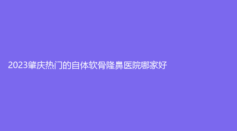 2023肇庆热门的自体软骨隆鼻医院哪家好？