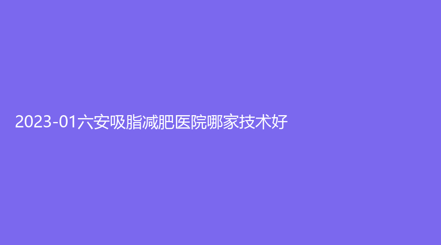 2023-01六安吸脂减肥医院哪家技术好？
