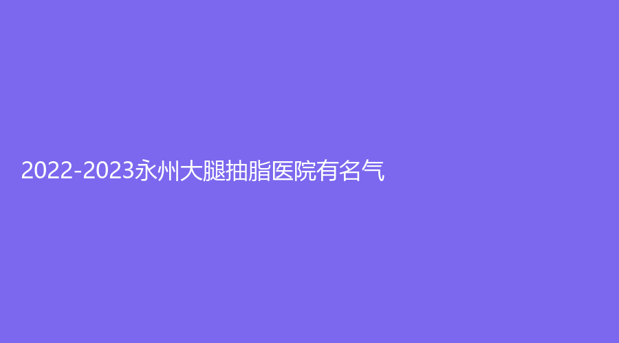 2022-2023永州大腿抽脂医院有名气？