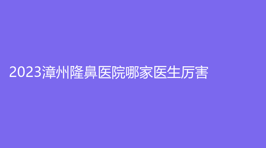 2023漳州隆鼻医院哪家医生厉害？