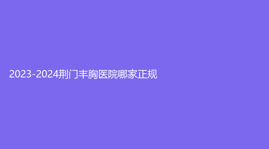 2023-2024荆门丰胸医院哪家正规？
