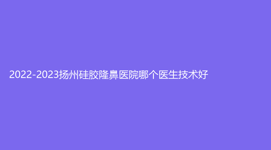 2022-2023扬州硅胶隆鼻医院哪个医生技术好？