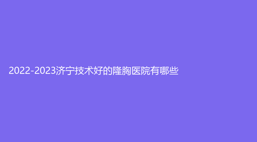 2022-2023济宁技术好的隆胸医院有哪些？