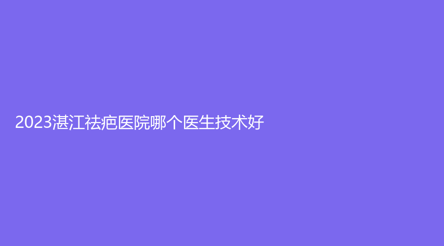 2023湛江祛疤医院哪个医生技术好？