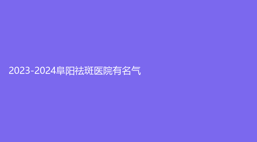2023-2024阜阳祛斑医院有名气？