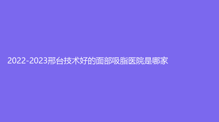 2022-2023邢台技术好的面部吸脂医院是哪家？