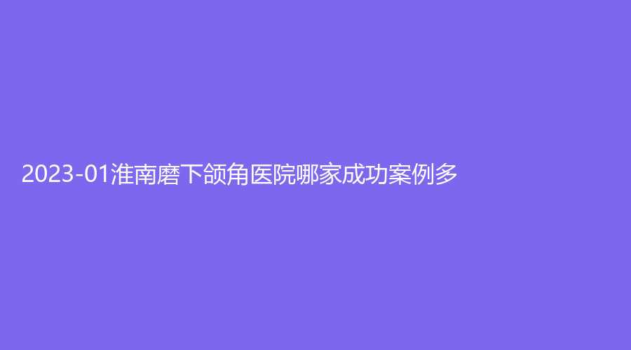 2023-01淮南磨下颌角医院哪家成功案例多？