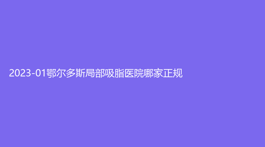 2023-01鄂尔多斯局部吸脂医院哪家正规？