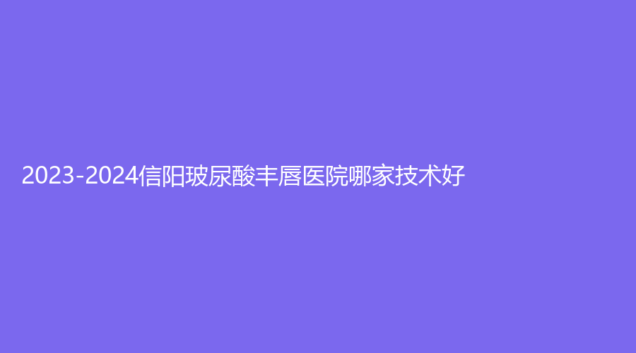 2023-2024信阳玻尿酸丰唇医院哪家技术好？