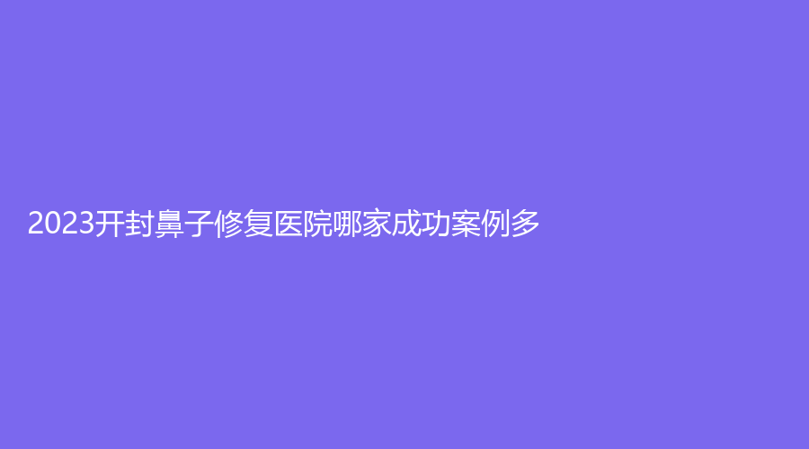 2023开封鼻子修复医院哪家成功案例多？