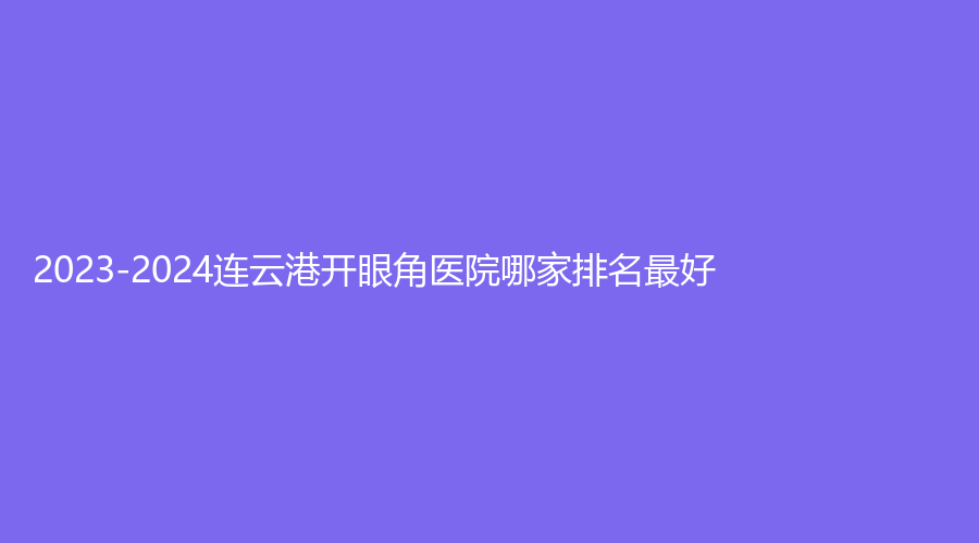 2023-2024连云港开眼角医院哪家排名好？