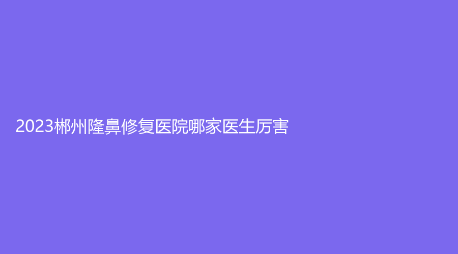 2023郴州隆鼻修复医院哪家医生厉害？