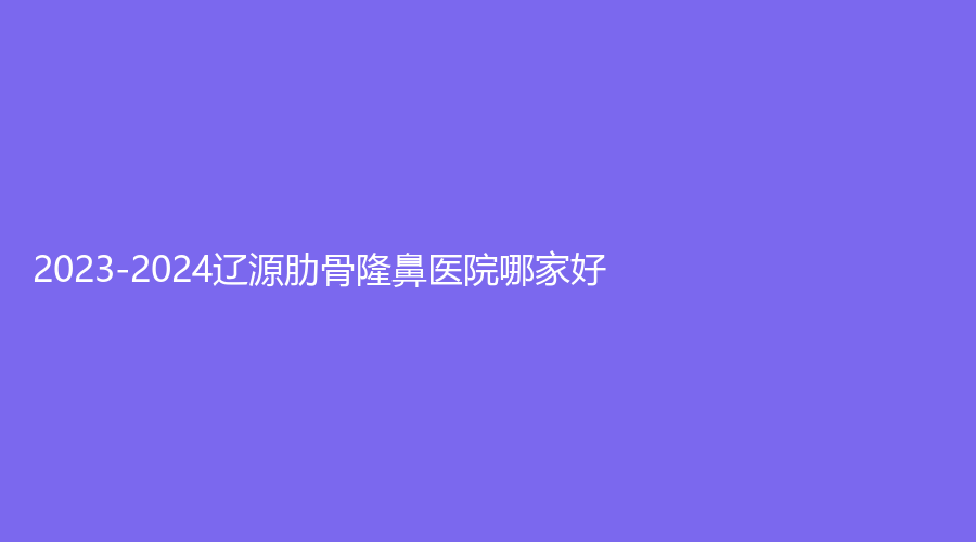 2023-2024辽源肋骨隆鼻医院哪家好？