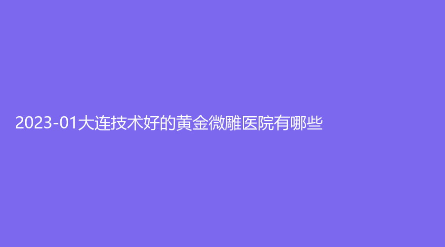 2023-01大连技术好的黄金微雕医院有哪些？