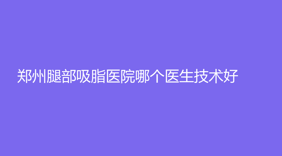 郑州腿部吸脂医院哪个医生技术好？