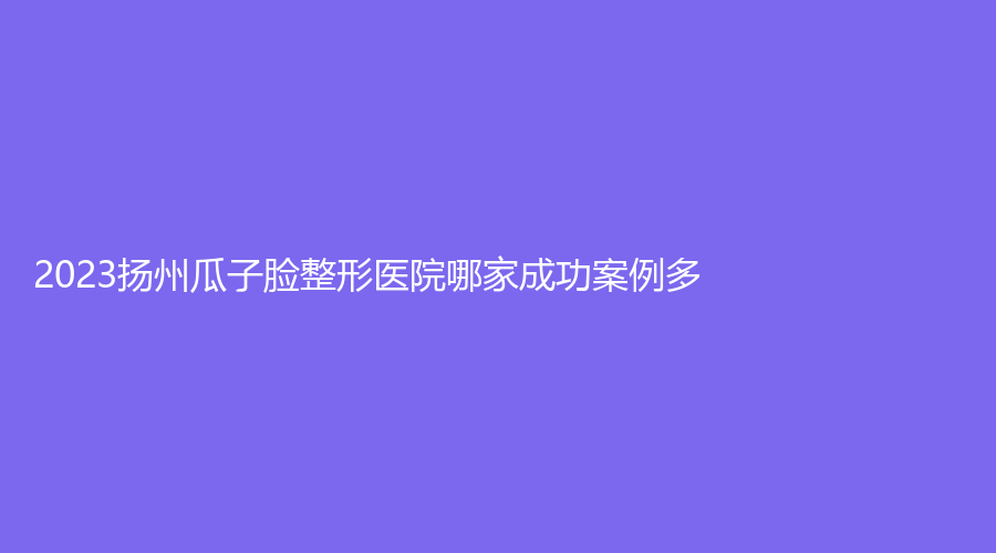 2023扬州瓜子脸整形医院哪家成功案例多？