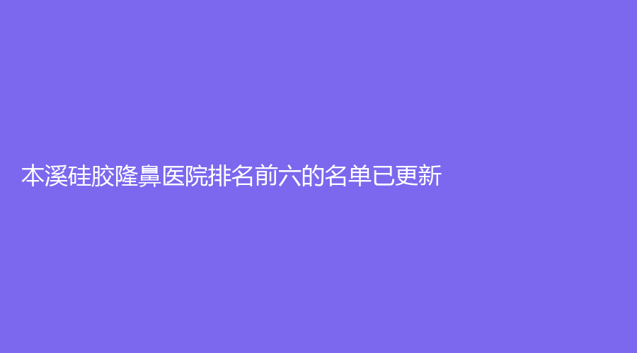 本溪硅胶隆鼻医院排名前六的名单已更新！