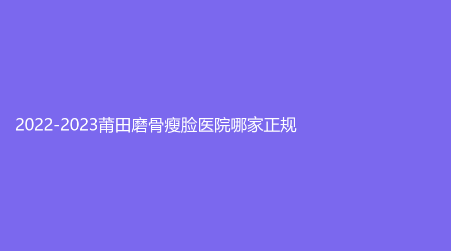 2022-2023莆田磨骨瘦脸医院哪家正规？
