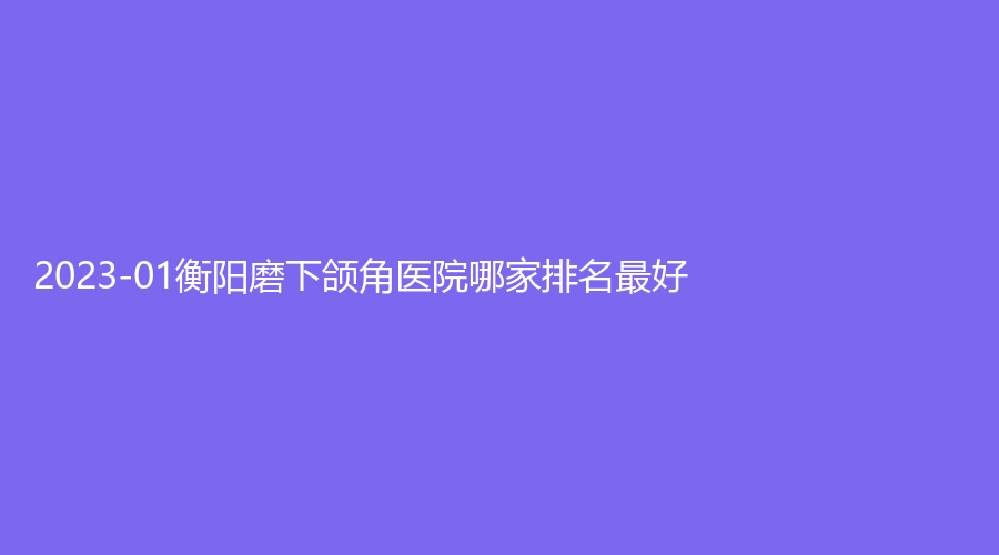 2023-01衡阳磨下颌角医院哪家排名好？