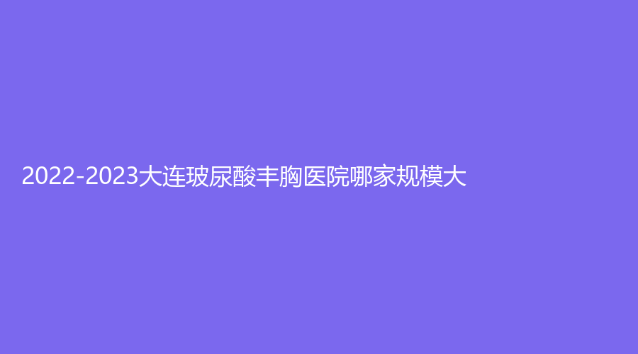 2022-2023大连玻尿酸丰胸医院哪家规模大？