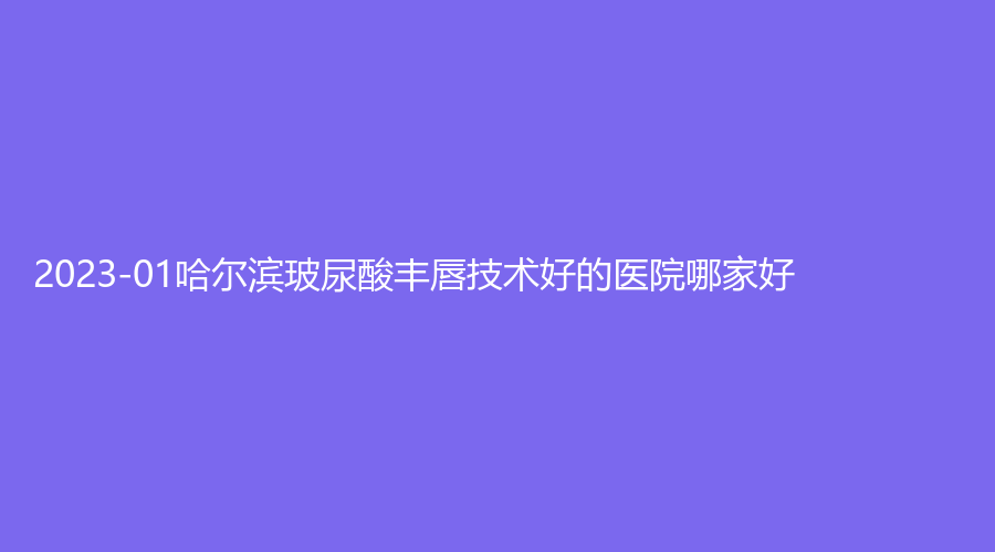 2023-01哈尔滨玻尿酸丰唇技术好的医院哪家好？