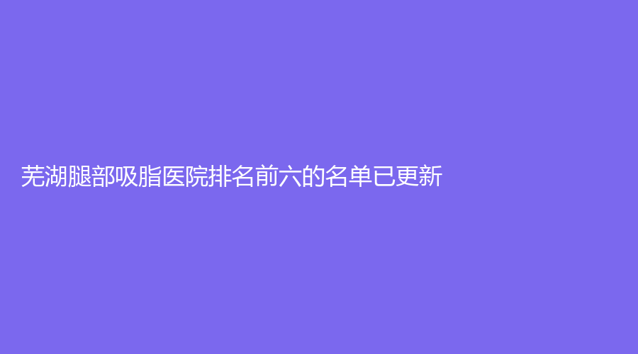 芜湖腿部吸脂医院排名前六的名单已更新！