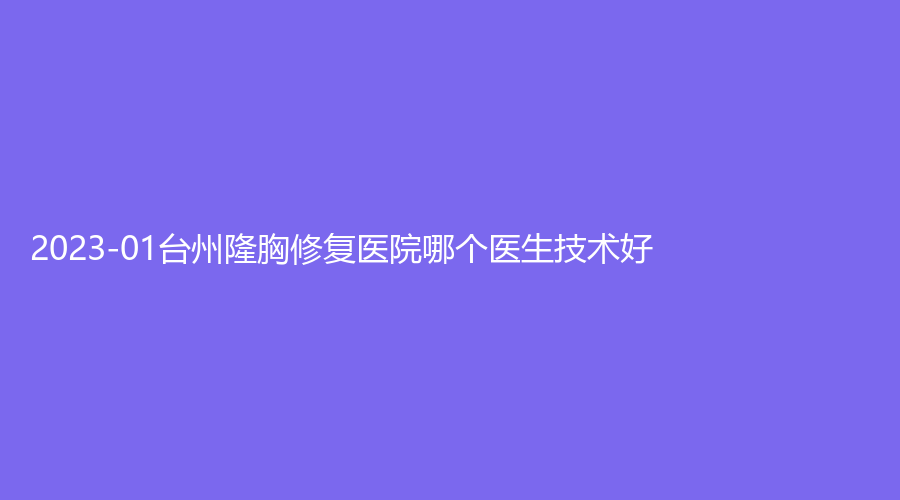 2023-01台州隆胸修复医院哪个医生技术好？