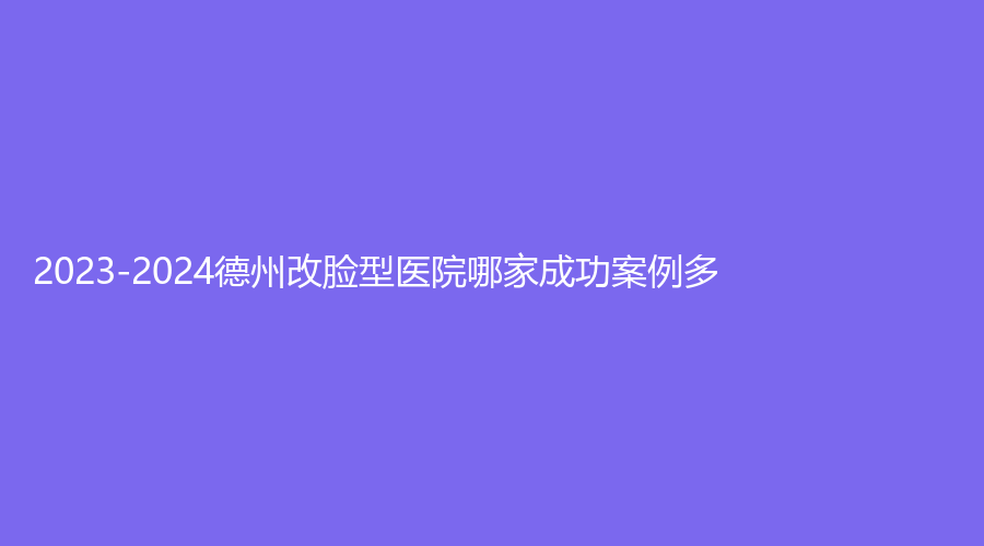2023-2024德州改脸型医院哪家成功案例多？