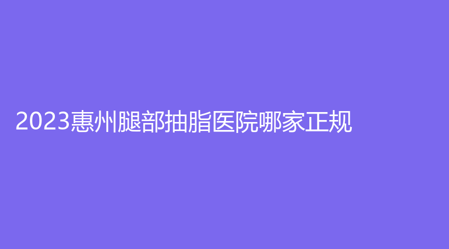2023惠州腿部抽脂医院哪家正规？