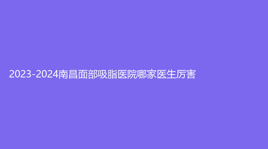 2023-2024南昌面部吸脂医院哪家医生厉害？