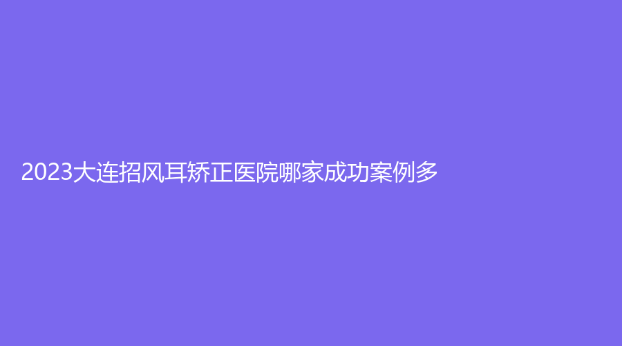 2023大连招风耳矫正医院哪家成功案例多？