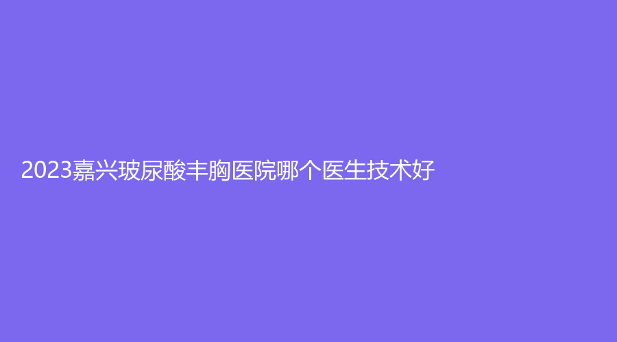 2023嘉兴玻尿酸丰胸医院哪个医生技术好？