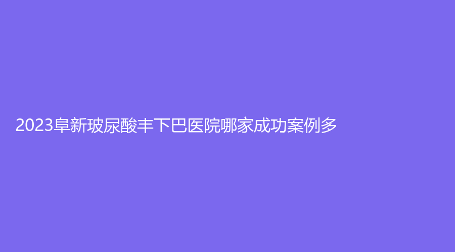 2023阜新玻尿酸丰下巴医院哪家成功案例多？