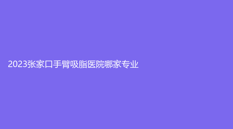 2023张家口手臂吸脂医院哪家专业？